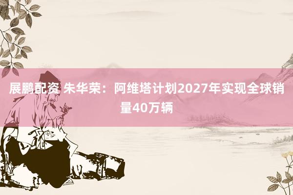 展鹏配资 朱华荣：阿维塔计划2027年实现全球销量40万辆