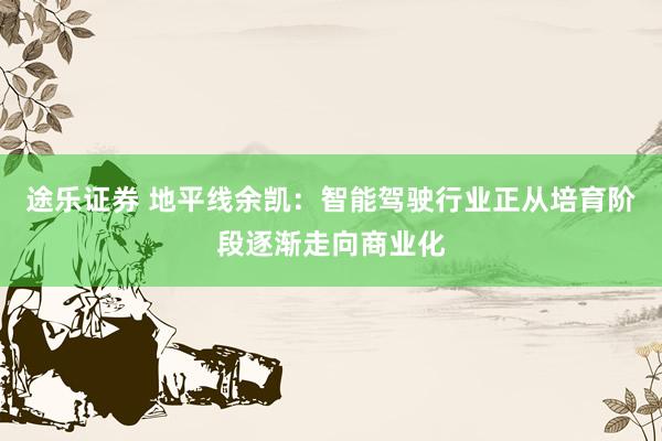 途乐证券 地平线余凯：智能驾驶行业正从培育阶段逐渐走向商业化