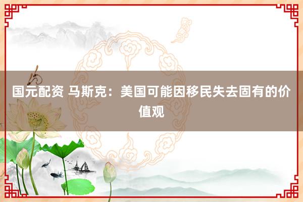 国元配资 马斯克：美国可能因移民失去固有的价值观