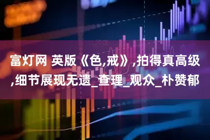 富灯网 英版《色,戒》,拍得真高级,细节展现无遗_查理_观众_朴赞郁