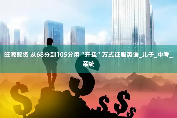 旺源配资 从68分到105分用“开挂”方式征服英语_儿子_中考_系统