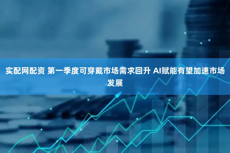 实配网配资 第一季度可穿戴市场需求回升 AI赋能有望加速市场发展