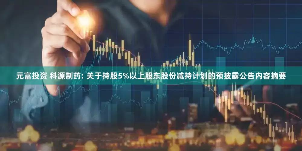 元富投资 科源制药: 关于持股5%以上股东股份减持计划的预披露公告内容摘要