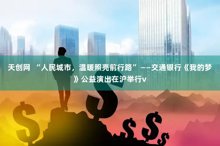 天创网  “人民城市，温暖照亮前行路” ——交通银行《我的梦》公益演出在沪举行v
