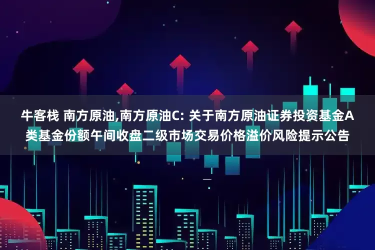 牛客栈 南方原油,南方原油C: 关于南方原油证券投资基金A类基金份额午间收盘二级市场交易价格溢价风险提示公告