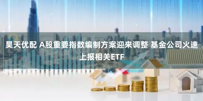 昊天优配 A股重要指数编制方案迎来调整 基金公司火速上报相关ETF