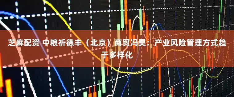 芝麻配资 中粮祈德丰（北京）商贸冯昊：产业风险管理方式趋于多样化