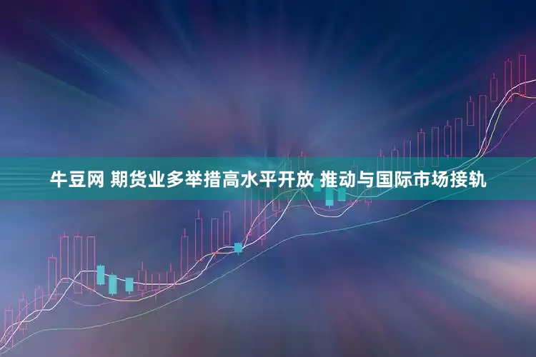 牛豆网 期货业多举措高水平开放 推动与国际市场接轨