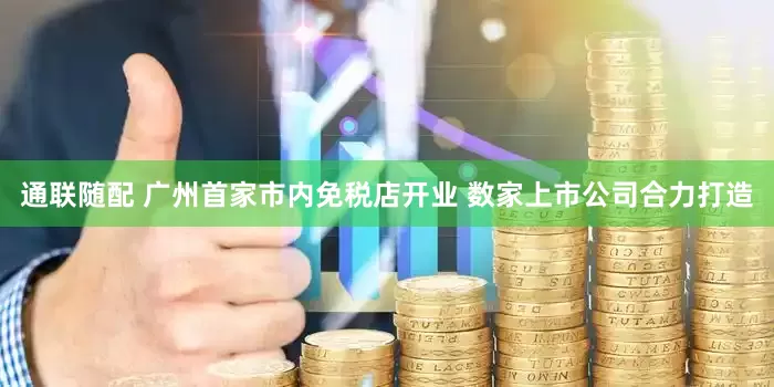 通联随配 广州首家市内免税店开业 数家上市公司合力打造