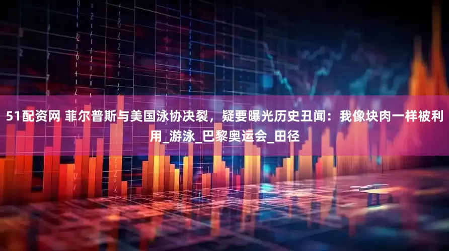 51配资网 菲尔普斯与美国泳协决裂，疑要曝光历史丑闻：我像块肉一样被利用_游泳_巴黎奥运会_田径