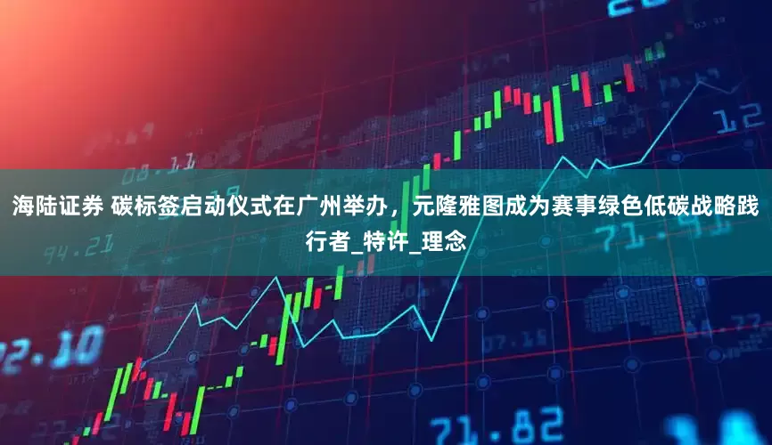 海陆证券 碳标签启动仪式在广州举办，元隆雅图成为赛事绿色低碳战略践行者_特许_理念