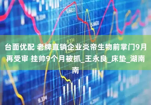 台面优配 老牌直销企业炎帝生物前掌门9月再受审 挂帅9个月被抓_王永良_床垫_湖南