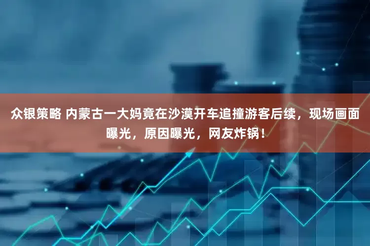 众银策略 内蒙古一大妈竟在沙漠开车追撞游客后续，现场画面曝光，原因曝光，网友炸锅！