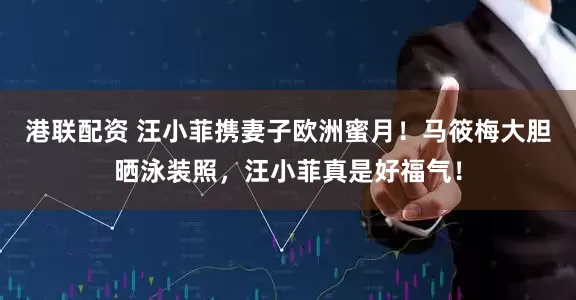 港联配资 汪小菲携妻子欧洲蜜月！马筱梅大胆晒泳装照，汪小菲真是好福气！