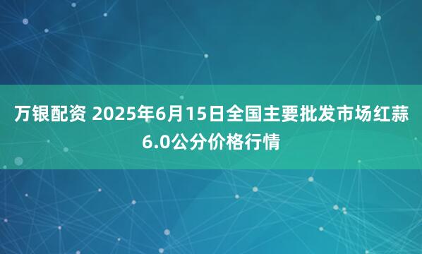 万银配资 2025年6月15日全国主要批发市场红蒜6.0公分价格行情