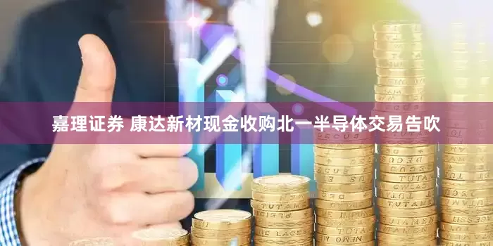 嘉理证券 康达新材现金收购北一半导体交易告吹