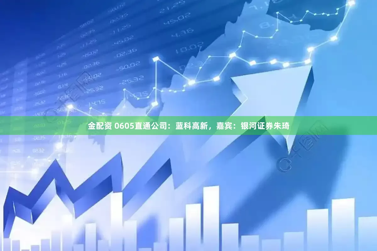 金配资 0605直通公司：蓝科高新，嘉宾：银河证券朱琦