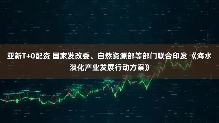 亚新T+0配资 国家发改委、自然资源部等部门联合印发 《海水淡化产业发展行动方案》