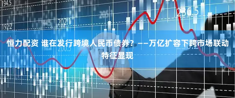 恒力配资 谁在发行跨境人民币债券？——万亿扩容下跨市场联动特征显现